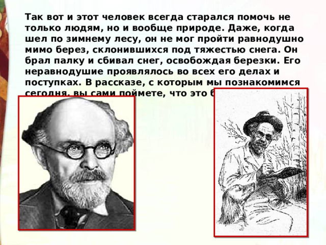 Так вот и этот человек всегда старался помочь не только людям, но и вообще природе. Даже, когда шел по зимнему лесу, он не мог пройти равнодушно мимо берез, склонившихся под тяжестью снега. Он брал палку и сбивал снег, освобождая березки. Его неравнодушие проявлялось во всех его делах и поступках. В рассказе, с которым мы познакомимся сегодня, вы сами поймете, что это был за человек. 