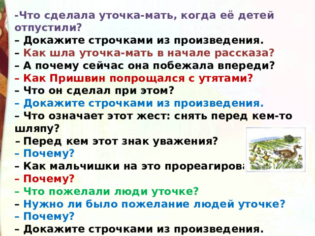 -Что сделала уточка-мать, когда её детей отпустили?  – Докажите строчками из произведения.  – Как шла уточка-мать в начале рассказа?  – А почему сейчас она побежала впереди?  – Как Пришвин попрощался с утятами?  – Что он сделал при этом?  – Докажите строчками из произведения.  – Что означает этот жест: снять перед кем-то шляпу?  –  Перед кем этот знак уважения?  – Почему?  – Как мальчишки на это прореагировали?  – Почему?  – Что пожелали люди уточке?  – Нужно ли было пожелание людей уточке?  – Почему?  – Докажите строчками из произведения. 