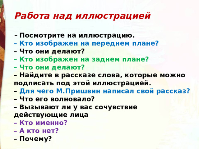 Работа над иллюстрацией  –  Посмотрите на иллюстрацию.  – Кто изображен на переднем плане?  – Что они делают?  – Кто изображен на заднем плане?  – Что они делают?  – Найдите в рассказе слова, которые можно подписать под этой иллюстрацией.  – Для чего М.Пришвин написал свой рассказ?  – Что его волновало?  – Вызывают ли у вас сочувствие действующие лица  – Кто именно?  – А кто нет?  – Почему? 
