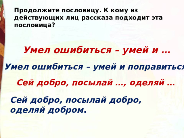 Продолжите пословицу. К кому из действующих лиц рассказа подходит эта пословица? Умел ошибиться – умей и … Умел ошибиться – умей и поправиться. Сей добро, посылай …, оделяй  … Сей добро, посылай добро, оделяй добром . 