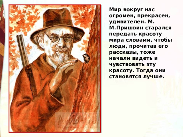 Мир вокруг нас огромен, прекрасен, удивителен. М. М.Пришвин старался передать красоту мира словами, чтобы люди, прочитав его рассказы, тоже начали видеть и чувствовать эту красоту. Тогда они становятся лучше. 