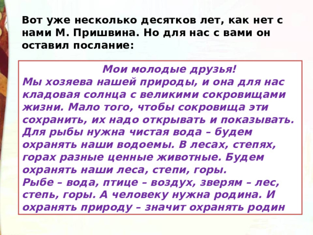 Вот уже несколько десятков лет, как нет с нами М. Пришвина. Но для нас с вами он оставил послание:  Мои молодые друзья!  Мы хозяева нашей природы, и она для нас кладовая солнца с великими сокровищами жизни. Мало того, чтобы сокровища эти сохранить, их надо открывать и показывать.  Для рыбы нужна чистая вода – будем охранять наши водоемы. В лесах, степях, горах разные ценные животные. Будем охранять наши леса, степи, горы. Рыбе – вода, птице – воздух, зверям – лес, степь, горы. А человеку нужна родина. И охранять природу – значит охранять родин 