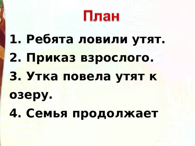 1. Ребята ловили утят. 2. Приказ взрослого. 3. Утка повела утят к озеру. 4. Семья продолжает  путешествие. 