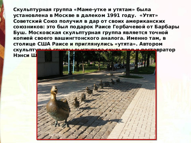 Скульптурная группа «Маме-утке и утятам» была установлена в Москве в далеком 1991 году.  «Утят» Советский Союз получил в дар от своих американских союзников: это был подарок Раисе Горбачевой от Барбары Буш. Московская скульптурная группа является точной копией своего вашингтонского аналога. Именно там, в столице США Раисе и приглянулись «утята». Автором скульптурной группы выступила скульптор и реставратор Нэнси Шен. 