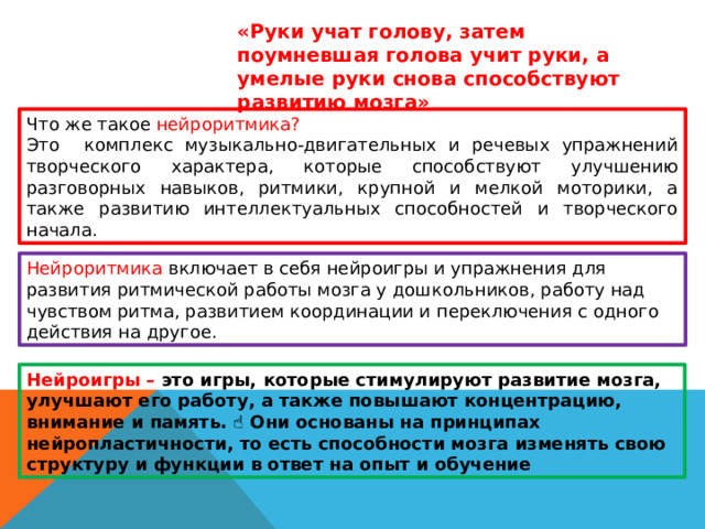 «Руки учат голову, затем поумневшая голова учит руки, а умелые руки снова способствуют развитию мозга» Что же такое нейроритмика? Это комплекс музыкально-двигательных и речевых упражнений творческого характера, которые способствуют улучшению разговорных навыков, ритмики, крупной и мелкой моторики, а также развитию интеллектуальных способностей и творческого начала. Нейроритмика включает в себя нейроигры и упражнения для развития ритмической работы мозга у дошкольников, работу над чувством ритма, развитием координации и переключения с одного действия на другое. Нейроигры – это игры, которые стимулируют развитие мозга, улучшают его работу, а также повышают концентрацию, внимание и память. ☝ Они основаны на принципах нейропластичности, то есть способности мозга изменять свою структуру и функции в ответ на опыт и обучение 