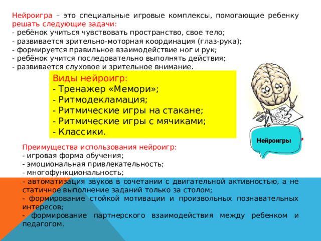 Нейроигра – это специальные игровые комплексы, помогающие ребенку решать следующие задачи: - ребёнок учиться чувствовать пространство, свое тело; - развивается зрительно-моторная координация (глаз-рука); - формируется правильное взаимодействие ног и рук; - ребёнок учится последовательно выполнять действия; - развивается слуховое и зрительное внимание. Виды нейроигр: - Тренажер «Мемори»; - Ритмодекламация; - Ритмические игры на стакане; - Ритмические игры с мячиками; - Классики. Преимущества использования нейроигр: - игровая форма обучения; - эмоциональная привлекательность; - многофункциональность; - автоматизация звуков в сочетании с двигательной активностью, а не статичное выполнение заданий только за столом; - формирование стойкой мотивации и произвольных познавательных интересов; - формирование партнерского взаимодействия между ребенком и педагогом. 