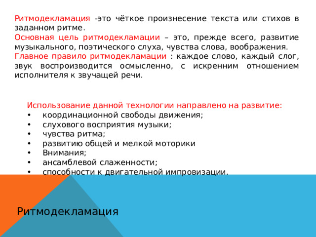 Ритмодекламация -это чёткое произнесение текста или стихов в заданном ритме. Основная цель ритмодекламации – это, прежде всего, развитие музыкального, поэтического слуха, чувства слова, воображения. Главное правило ритмодекламации : каждое слово, каждый слог, звук воспроизводится осмысленно, с искренним отношением исполнителя к звучащей речи. Использование данной технологии направлено на развитие: •  координационной свободы движения; •  слухового восприятия музыки; •  чувства ритма; •  развитию общей и мелкой моторики •  Внимания; •  ансамблевой слаженности; •  способности к двигательной импровизации. Ритмодекламация 