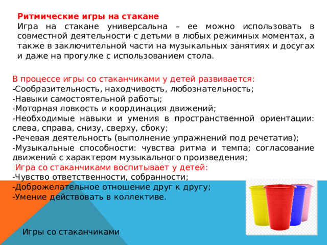 Ритмические игры на стакане Игра на стакане универсальна – ее можно использовать в совместной деятельности с детьми в любых режимных моментах, а также в заключительной части на музыкальных занятиях и досугах и даже на прогулке с использованием стола. В процессе игры со стаканчиками у детей развивается: -Сообразительность, находчивость, любознательность; -Навыки самостоятельной работы; -Моторная ловкость и координация движений; -Необходимые навыки и умения в пространственной ориентации: слева, справа, снизу, сверху, сбоку; -Речевая деятельность (выполнение упражнений под речетатив); -Музыкальные способности: чувства ритма и темпа; согласование движений с характером музыкального произведения;  Игра со стаканчиками воспитывает у детей: -Чувство ответственности, собранности; -Доброжелательное отношение друг к другу; -Умение действовать в коллективе. Игры со стаканчиками 