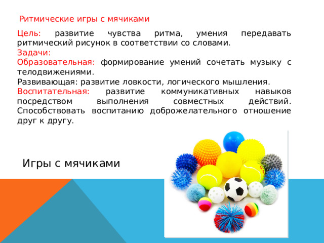 Ритмические игры с мячиками Цель: развитие чувства ритма, умения передавать ритмический рисунок в соответствии со словами. Задачи: Образовательная: формирование умений сочетать музыку с телодвижениями. Развивающая: развитие ловкости, логического мышления. Воспитательная: развитие коммуникативных навыков посредством выполнения совместных действий. Способствовать воспитанию доброжелательного отношение друг к другу. Игры с мячиками 
