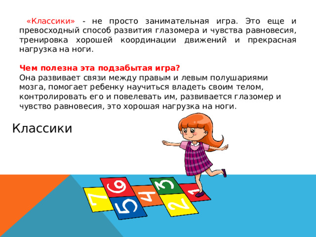 «Классики» - не просто занимательная игра. Это еще и превосходный способ развития глазомера и чувства равновесия, тренировка хорошей координации движений и прекрасная нагрузка на ноги. Чем полезна эта подзабытая игра? Она развивает связи между правым и левым полушариями мозга, помогает ребенку научиться владеть своим телом, контролировать его и повелевать им, развивается глазомер и чувство равновесия, это хорошая нагрузка на ноги. Классики 