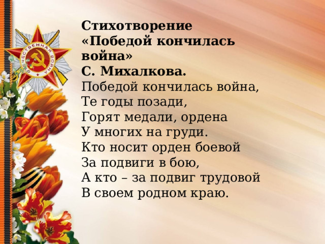 Стихотворение «Победой кончилась война» С. Михалкова. Победой кончилась война, Те годы позади, Горят медали, ордена У многих на груди. Кто носит орден боевой За подвиги в бою, А кто – за подвиг трудовой В своем родном краю. 