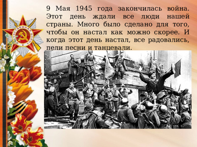 9 Мая 1945 года закончилась война. Этот день ждали все люди нашей страны. Много было сделано для того , чтобы он настал как можно скорее. И когда этот день настал, все радовались, пели песни и танцевали. 