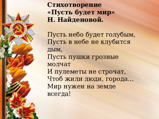  Стихотворение «Пусть будет мир» Н. Найденовой.  Пусть небо будет голубым, Пусть в небе не клубится дым, Пусть пушки грозные молчат И пулеметы не строчат, Чтоб жили люди, города… Мир нужен на земле всегда! 
