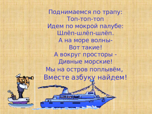Поднимаемся по трапу: Топ-топ-топ Идем по мокрой палубе: Шлёп-шлёп-шлёп. А на море волны- Вот такие! А вокруг просторы - Дивные морские! Мы на остров поплывём , Вместе азбуку найдем! 