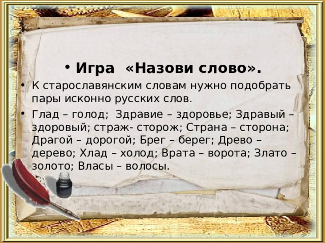 Игра «Назови слово». К старославянским словам нужно подобрать пары исконно русских слов. Глад – голод; Здравие – здоровье; Здравый – здоровый; страж- сторож; Страна – сторона; Драгой – дорогой; Брег – берег; Древо – дерево; Хлад – холод; Врата – ворота; Злато – золото; Власы – волосы.  