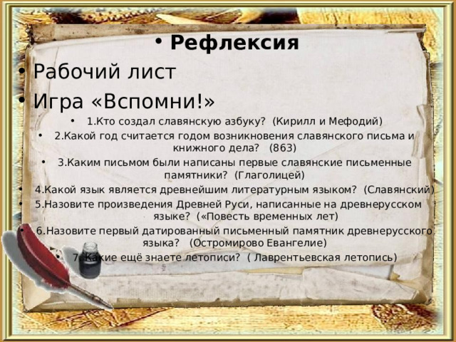 Рефлексия Рабочий лист Игра «Вспомни!» 1.Кто создал славянскую азбуку? (Кирилл и Мефодий) 2.Какой год считается годом возникновения славянского письма и книжного дела? (863) 3.Каким письмом были написаны первые славянские письменные памятники? (Глаголицей) 4.Какой язык является древнейшим литературным языком? (Славянский) 5.Назовите произведения Древней Руси, написанные на древнерусском языке? («Повесть временных лет) 6.Назовите первый датированный письменный памятник древнерусского языка? (Остромирово Евангелие) 7. Какие ещё знаете летописи? ( Лаврентьевская летопись)  