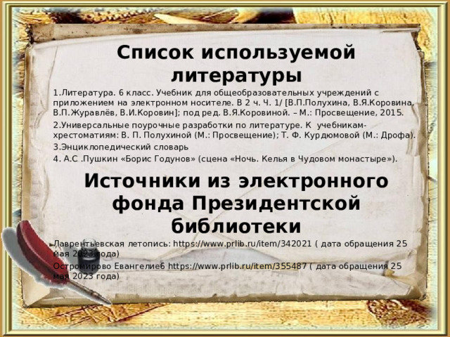 Список используемой литературы 1.Литература. 6 класс. Учебник для общеобразовательных учреждений с приложением на электронном носителе. В 2 ч. Ч. 1/ [В.П.Полухина, В.Я.Коровина, В.П.Журавлёв, В.И.Коровин]; под ред. В.Я.Коровиной. – М.: Просвещение, 2015. 2.Универсальные поурочные разработки по литературе. К учебникам-хрестоматиям: В. П. Полухиной (М.: Просвещение); Т. Ф. Курдюмовой (М.: Дрофа). 3.Энциклопедический словарь 4. А.С .Пушкин «Борис Годунов» (сцена «Ночь. Келья в Чудовом монастыре»). Источники из электронного фонда Президентской библиотеки Лаврентьевская летопись: https://www.prlib.ru/item/342021 ( дата обращения 25 мая 2023 года) Остромирово Евангелие6 https://www.prlib.ru/item/355487 ( дата обращения 25 мая 2023 года) 