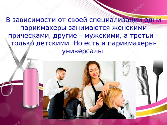 Эмблема профессии В зависимости от своей специализации одни парикмахеры занимаются женскими прическами, другие – мужскими, а третьи – только детскими. Но есть и парикмахеры-универсалы. История профессии. В давние 