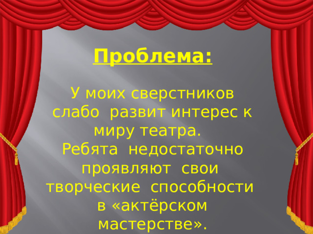 Проблема: У моих сверстников слабо развит интерес к миру театра. Ребята недостаточно проявляют свои творческие способности в «актёрском мастерстве».  