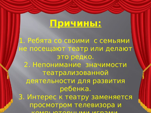 Причины:  1. Ребята со своими с семьями не посещают театр или делают это редко.  2. Непонимание значимости театрализованной деятельности для развития ребенка.  3. Интерес к театру заменяется просмотром телевизора и компьютерными играми.  