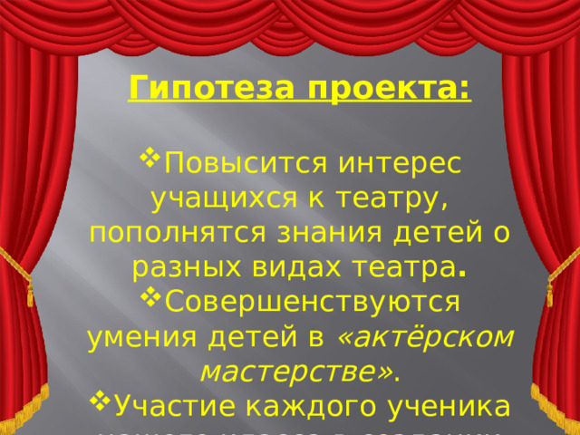 Гипотеза проекта:  Повысится интерес учащихся к театру, пополнятся знания детей о разных видах театра . Совершенствуются умения детей в  «актёрском мастерстве» . Участие каждого ученика нашего класса в создании мини-театра.    