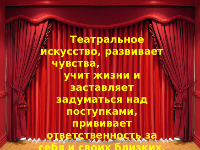  Театральное искусство, развивает чувства, учит жизни и заставляет задуматься над поступками, прививает ответственность за себя и своих близких, развивает навыки общения. 