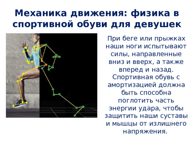 Механика движения: физика в спортивной обуви для девушек При беге или прыжках наши ноги испытывают силы, направленные вниз и вверх, а также вперед и назад. Спортивная обувь с амортизацией должна быть способна поглотить часть энергии удара, чтобы защитить наши суставы и мышцы от излишнего напряжения. 