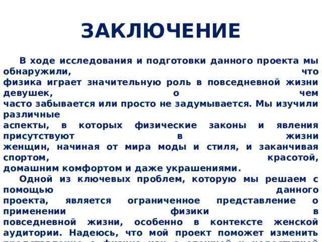 ЗАКЛЮЧЕНИЕ  В ходе исследования и подготовки данного проекта мы обнаружили, что  физика играет значительную роль в повседневной жизни девушек, о чем  часто забывается или просто не задумывается. Мы изучили различные  аспекты, в которых физические законы и явления присутствуют в жизни  женщин, начиная от мира моды и стиля, и заканчивая спортом, красотой,  домашним комфортом и даже украшениями.  Одной из ключевых проблем, которую мы решаем с помощью данного  проекта, является ограниченное представление о применении физики в  повседневной жизни, особенно в контексте женской аудитории. Надеюсь, что мой проект поможет изменить представление о физике как о сложной и недоступной науке, и покажет, что она может быть увлекательной и полезной в повседневной жизни каждой девушки.    