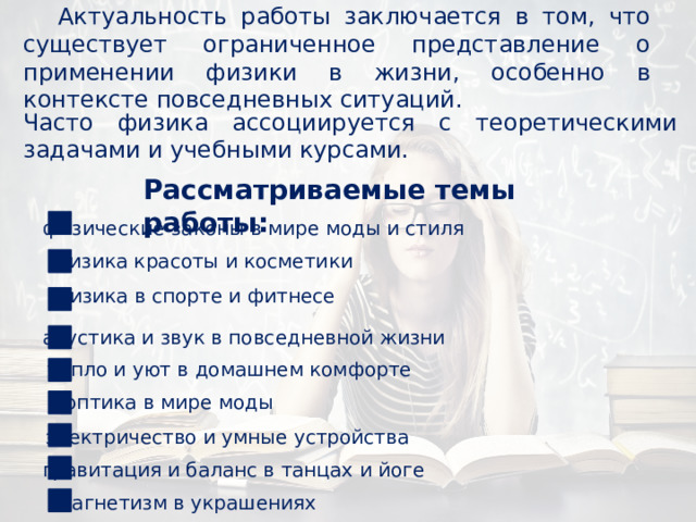 Актуальность работы заключается в том, что существует ограниченное представление о применении физики в жизни, особенно в контексте повседневных ситуаций. Часто физика ассоциируется с теоретическими задачами и учебными курсами. Рассматриваемые темы работы: физические законы в мире моды и стиля физика красоты и косметики физика в спорте и фитнесе акустика и звук в повседневной жизни тепло и уют в домашнем комфорте оптика в мире моды электричество и умные устройства гравитация и баланс в танцах и йоге магнетизм в украшениях 