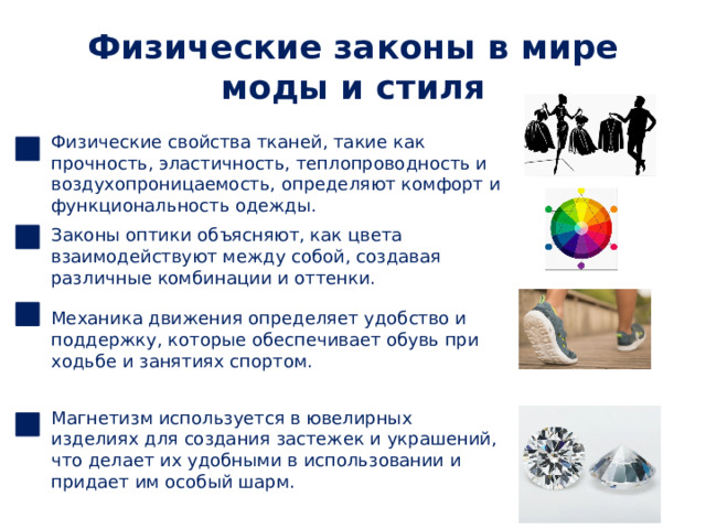 Физические законы в мире моды и стиля Физические свойства тканей, такие как прочность, эластичность, теплопроводность и воздухопроницаемость, определяют комфорт и функциональность одежды. Законы оптики объясняют, как цвета взаимодействуют между собой, создавая различные комбинации и оттенки. Механика движения определяет удобство и поддержку, которые обеспечивает обувь при ходьбе и занятиях спортом. Магнетизм используется в ювелирных изделиях для создания застежек и украшений, что делает их удобными в использовании и придает им особый шарм. 