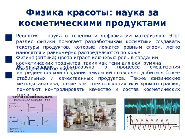Физика красоты: наука за косметическими продуктами Реология – наука о течении и деформации материалов. Этот раздел физики помогает разработчикам косметики создавать текстуры продуктов, которые ложатся ровным слоем, легко наносятся и равномерно распределяются по коже. Физика (оптика) цвета играет ключевую роль в создании косметических продуктов, таких как тени для век, румяна, помада и многое другое. Использование ультразвука в процессе смешивания ингредиентов или создания эмульсий позволяет добиться более стабильных и качественных продуктов. Также физические методы анализа, такие как спектроскопия или хроматография, помогают контролировать качество и состав косметических средств. 
