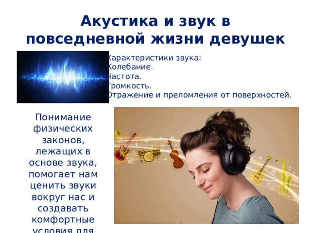 Акустика и звук в повседневной жизни девушек Характеристики звука: Колебание. Частота. Громкость. Отражение и преломления от поверхностей. Понимание физических законов, лежащих в основе звука, помогает нам ценить звуки вокруг нас и создавать комфортные условия для жизни. 