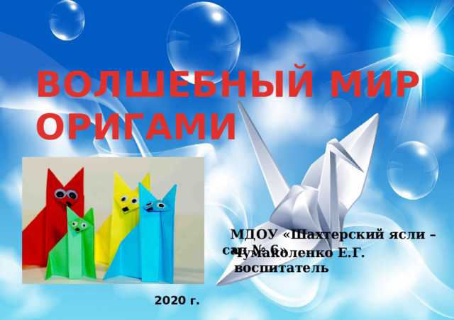ВОЛШЕБНЫЙ МИР ОРИГАМИ    МДОУ «Шахтерский ясли – сад № 6» Чумаколенко Е.Г. воспитатель  2020 г. 
