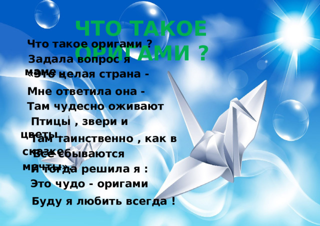 ЧТО ТАКОЕ ОРИГАМИ ? Что такое оригами ?  Задала вопрос я маме . «Это целая страна - Мне ответила она - Там чудесно оживают  Птицы , звери и цветы.  Там таинственно , как в сказке  Все сбываются мечты».  И тогда решила я :  Это чудо - оригами  Буду я любить всегда ! 