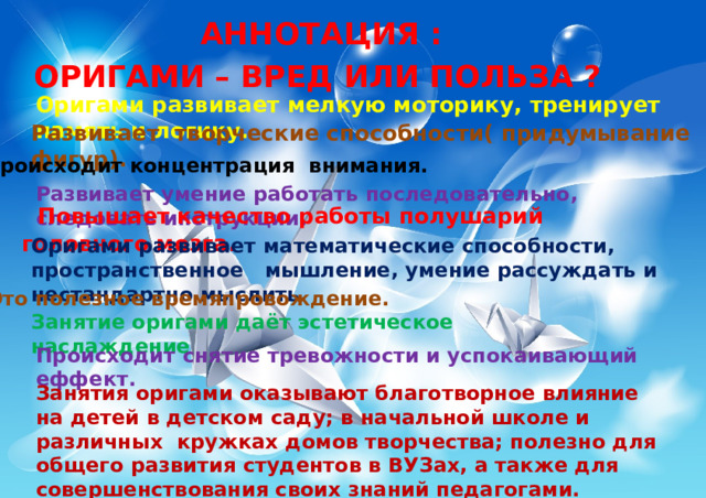 АННОТАЦИЯ : ОРИГАМИ – ВРЕД ИЛИ ПОЛЬЗА ? Оригами развивает мелкую моторику, тренирует память и логику. Развивает творческие способности( придумывание фигур). Происходит концентрация внимания. Развивает умение работать последовательно, следовать инструкции.  Повышает качество работы полушарий головного мозга . Оригами развивает математические способности, пространственное мышление, умение рассуждать и нестандартно мыслить. Это полезное времяпровождение. Занятие оригами даёт эстетическое наслаждение Происходит снятие тревожности и успокаивающий еффект. Занятия оригами оказывают благотворное влияние на детей в детском саду; в начальной школе и различных кружках домов творчества; полезно для общего развития студентов в ВУЗах, а также для совершенствования своих знаний педагогами. 