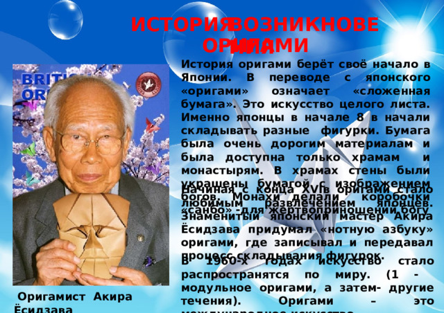 ИСТОРИЯ ВОЗНИКНОВЕНИЯ ОРИГАМИ История оригами берёт своё начало в Японии. В переводе с японского «оригами» означает «сложенная бумага». Это искусство целого листа. Именно японцы в начале 8 в начали складывать разные фигурки. Бумага была очень дорогим материалам и была доступна только храмам и монастырям. В храмах стены были украшены бумагой с изображением богов. Монахи делали коробочки «санбо» -для жертвоприношений богу Начиная с конца XVIв оригами стало любимым развлечением японцев. Знаменитый японский мастер Акира Ёсидзава придумал «нотную азбуку» оригами, где записывал и передавал процесс складывания фигурок. В 1960-х годах искусство стало распространятся по миру. (1 - модульное оригами, а затем- другие течения). Оригами – это международное искусство.  Оригамист Акира Ёсидзава 