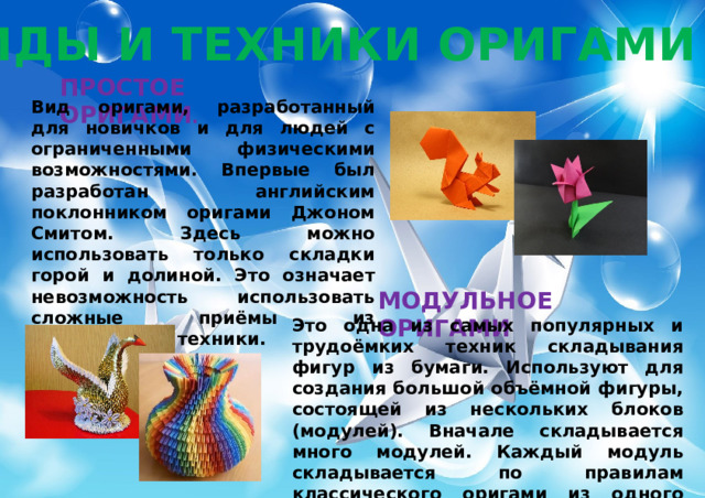 ВИДЫ И ТЕХНИКИ ОРИГАМИ ПРОСТОЕ ОРИГАМИ . Вид оригами, разработанный для новичков и для людей с ограниченными физическими возможностями. Впервые был разработан английским поклонником оригами Джоном Смитом. Здесь можно использовать только складки горой и долиной. Это означает невозможность использовать сложные приёмы из классической техники. МОДУЛЬНОЕ ОРИГАМИ Это одна из самых популярных и трудоёмких техник складывания фигур из бумаги. Используют для создания большой объёмной фигуры, состоящей из нескольких блоков (модулей). Вначале складывается много модулей. Каждый модуль складывается по правилам классического оригами из одного листа бумаги, а потом они просто вкладываются друг в друга. 