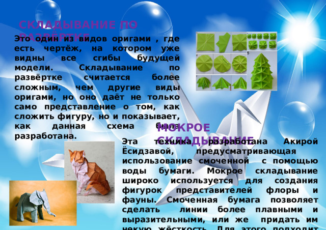 СКЛАДЫВАНИЕ ПО РАЗВЁРТКЕ Это один из видов оригами , где есть чертёж, на котором уже видны все сгибы будущей модели. Складывание по развёртке считается более сложным, чем другие виды оригами, но оно даёт не только само представление о том, как сложить фигуру, но и показывает, как данная схема была разработана. МОКРОЕ СКЛАДЫВАНИЕ Эта техника разработана Акирой Ёсидзавой, предусматривающая использование смоченной с помощью воды бумаги. Мокрое складывание широко используется для создания фигурок представителей флоры и фауны. Смоченная бумага позволяет сделать линии более плавными и выразительными, или же придать им некую жёсткость. Для этого подходит специальная бумага, при изготовлении которой добавляется водорастворимый клей. 