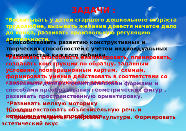 ЗАДАЧИ : *Воспитывать у детей старшего дошкольного возраста трудолюбие, вызывать желание довести начатое дело до конца, развивать произвольную регуляцию деятельности . *Способствовать развитию конструктивных и творческих способностей с учетом индивидуальных возможностей каждого ребенка . *Развивать способность анализировать, планировать, создавать конструкции по образцу, заданным условиям, пооперационным картам, схемам, формировать умение действовать в соответствии со словесными инструкциями педагога. *Знакомить детей с геометрическими формами и способами преобразования геометрических фигур , развивать пространственную ориентировку . *Развивать мелкую моторику пальцев . *Совершенствовать объяснительную речь и коммуникативные способности  *Приобщать детей к мировой культуре. Формировать эстетический вкус 