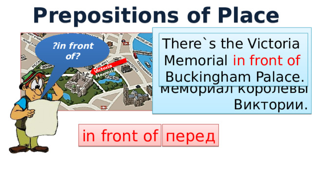Prepositions of Place Victoria Memorial Перед  Букингемским дворцом находится  мемориал королевы  Виктории. There`s the Victoria Memorial in front of Buckingham Palace. ?in front of? перед in front of 