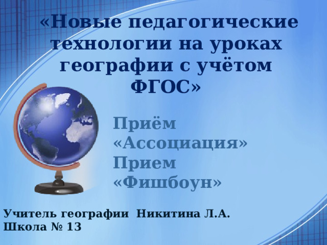  «Новые педагогические технологии на уроках географии с учётом ФГОС» Приём «Ассоциация» Прием «Фишбоун» Учитель географии Никитина Л.А. Школа № 13 