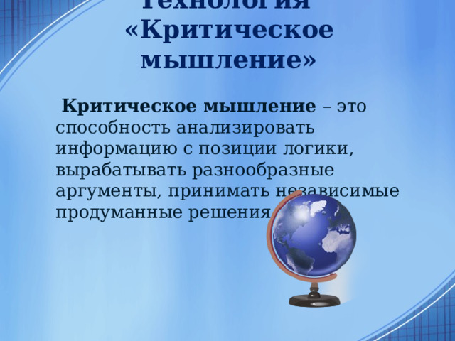 Технология  «Критическое мышление»  Критическое мышление – это способность анализировать информацию с позиции логики, вырабатывать разнообразные аргументы, принимать независимые продуманные решения.  