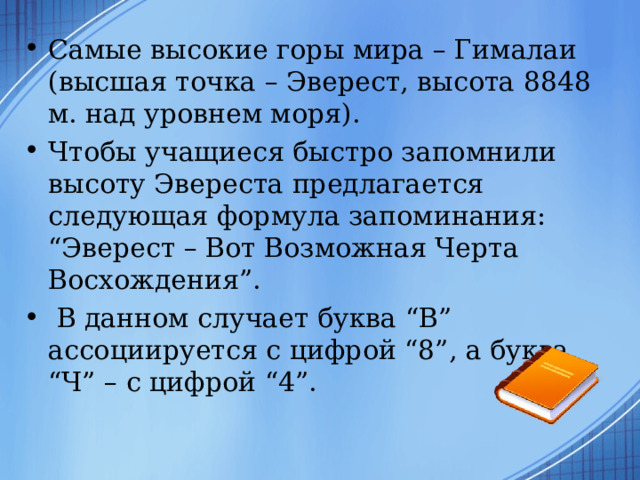 Самые высокие горы мира – Гималаи (высшая точка – Эверест, высота 8848 м. над уровнем моря). Чтобы учащиеся быстро запомнили высоту Эвереста предлагается следующая формула запоминания: “Эверест – Вот Возможная Черта Восхождения”.  В данном случает буква “В” ассоциируется с цифрой “8”, а буква “Ч” – с цифрой “4”. 