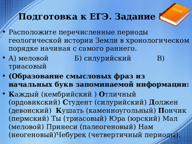 Подготовка к ЕГЭ. Задание 23  Расположите перечисленные периоды геологической истории Земли в хронологическом порядке начиная с самого раннего. А) меловой Б) силурийский В) триасовый (Образование смысловых фраз из начальных букв запоминаемой информации: К аждый (кембрийский ) О тличный (ордовикский) С тудент (силурийский) Д олжен (девонский) К ушать (каменноугольный) П ончик (пермский) Ты (триасовый) Юра (юрский) Мал (меловой) Принеси (палеогеновый) Нам (неогеновый)Чебурек (четвертичный периоды).  