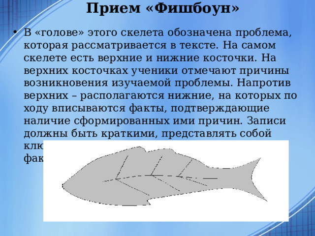 Прием «Фишбоун»   В «голове» этого скелета обозначена проблема, которая рассматривается в тексте. На самом скелете есть верхние и нижние косточки. На верхних косточках ученики отмечают причины возникновения изучаемой проблемы. Напротив верхних – располагаются нижние, на которых по ходу вписываются факты, подтверждающие наличие сформированных ими причин. Записи должны быть краткими, представлять собой ключевые слова или фразы, отражающие суть факты.  