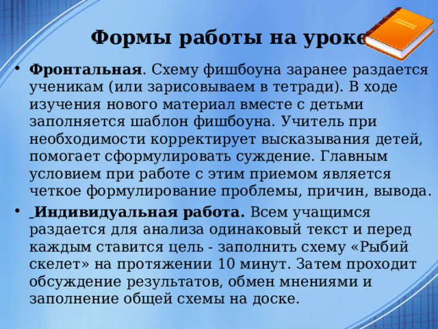    Формы работы на уроке   Фронтальная . Схему фишбоуна заранее раздается ученикам (или зарисовываем в тетради). В ходе изучения нового материал вместе с детьми заполняется шаблон фишбоуна. Учитель при необходимости корректирует высказывания детей, помогает сформулировать суждение. Главным условием при работе с этим приемом является четкое формулирование проблемы, причин, вывода.  Индивидуальная работа. Всем учащимся раздается для анализа одинаковый текст и перед каждым ставится цель - заполнить схему «Рыбий скелет» на протяжении 10 минут. Затем проходит обсуждение результатов, обмен мнениями и заполнение общей схемы на доске.   