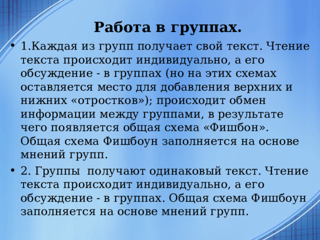 Работа в группах.   1.Каждая из групп получает свой текст. Чтение текста происходит индивидуально, а его обсуждение - в группах (но на этих схемах оставляется место для добавления верхних и нижних «отростков»); происходит обмен информации между группами, в результате чего появляется общая схема «Фишбон». Общая схема Фишбоун заполняется на основе мнений групп. 2. Группы получают одинаковый текст. Чтение текста происходит индивидуально, а его обсуждение - в группах. Общая схема Фишбоун заполняется на основе мнений групп.  