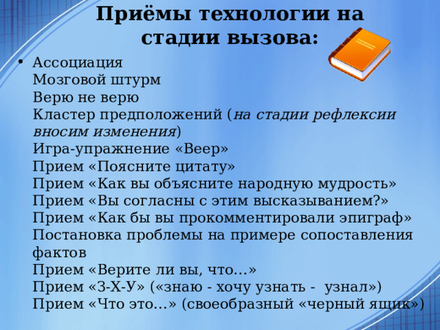 Приёмы технологии на стадии вызова:   Ассоциация  Мозговой штурм  Верю не верю  Кластер предположений ( на стадии рефлексии вносим изменения )  Игра-упражнение «Веер»  Прием «Поясните цитату»  Прием «Как вы объясните народную мудрость»  Прием «Вы согласны с этим высказыванием?»  Прием «Как бы вы прокомментировали эпиграф»  Постановка проблемы на примере сопоставления фактов  Прием «Верите ли вы, что…»  Прием «З-Х-У» («знаю - хочу узнать - узнал»)  Прием «Что это…» (своеобразный «черный ящик»)  