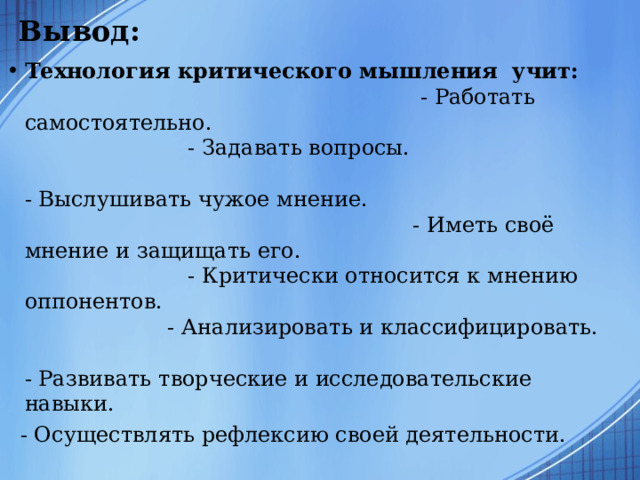Вывод:   Технология критического мышления учит: - Работать самостоятельно. - Задавать вопросы. - Выслушивать чужое мнение. - Иметь своё мнение и защищать его. - Критически относится к мнению оппонентов. - Анализировать и классифицировать. - Развивать творческие и исследовательские навыки.  - Осуществлять рефлексию своей деятельности. 