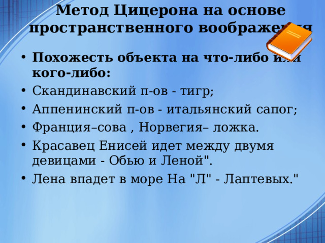 Метод Цицерона на основе пространственного воображения   Похожесть объекта на что-либо или кого-либо:   Скандинавский п-ов - тигр; Аппенинский п-ов - итальянский сапог; Франция–сова , Норвегия– ложка. Красавец Енисей идет между двумя девицами - Обью и Леной